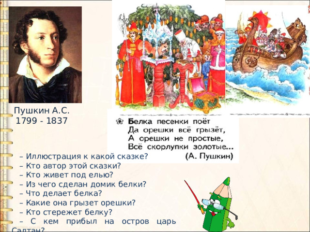 Пушкин А.С. 1799 - 1837 – Иллюстрация к какой сказке? – Кто автор этой сказки? – Кто живет под елью? – Из чего сделан домик белки? – Что делает белка? – Какие она грызет орешки? – Кто стережет белку? – С кем прибыл на остров царь Салтан? 