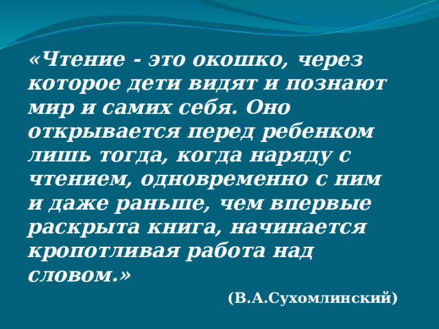 «Чтение - это окошко, через которое дети видят и познают мир и самих себя. Оно открывается перед ребенком лишь тогда, когда наряду с чтением, одновременно с ним и даже раньше, чем впервые раскрыта книга, начинается кропотливая работа над словом.»  (В.А.Сухомлинский)   