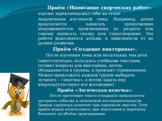  Приём «Написание творческих работ» хорошо зарекомендовал себя на этапе закрепления изученной темы. Например, детям предлагается написать продолжение понравившегося произведения из раздела или самому написать сказку или стихотворение. Эта работа выполняется детьми, в зависимости от их уровня развития. Приём «Создание викторины».  После изучения темы или нескольких тем дети самостоятельно, пользуясь учебными текстами, готовят вопросы для викторины, потом объединяются в группы, и проводят соревнование. Можно предложить каждой группе выбирать лучшего – «знатока», а потом задать ему вопросы(участвуют все желающие). Приём «Логическая цепочка».  После прочтения текста учащимся предлагается построить события в логической последовательности. Данная стратегия помогает при пересказе текстов. Этот приём можно использовать при подготовке к пересказу большого по объёму произведения. 