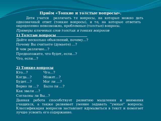  Приём «Тонкие и толстые вопросы».  Дети учатся различать те вопросы, на которые можно дать однозначный ответ (тонкие вопросы), и те, на которые ответить определенно невозможно, проблемные (толстые) вопросы. Примеры ключевых слов толстых и тонких вопросов 1) Толстые вопросы   Дайте несколько объяснений, почему...? Почему Вы считаете (думаете) …? В чем различие…? Предположите, что будет, если…? Что, если…?  2) Тонкие вопросы Кто…? Что…? Когда…? Может…? Будет…? Мог ли …? Верно ли …? Было ли …? Как звали …? Согласны ли Вы…? Данная работа способствует развитию мышления и внимания учащихся, а также развивает умение задавать ''умные'' вопросы. Классификация вопросов заставляет вдумываться в текст и помогает лучше усвоить его содержание. 