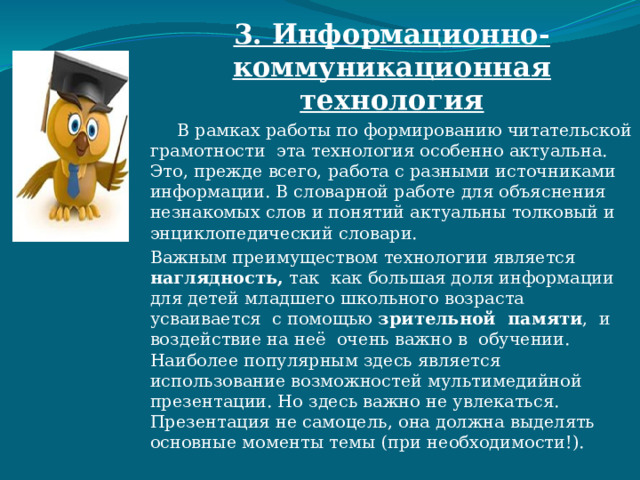 3. Информационно-коммуникационная технология  В рамках работы по формированию читательской грамотности эта технология особенно актуальна. Это, прежде всего, работа с разными источниками информации. В словарной работе для объяснения незнакомых слов и понятий актуальны толковый и энциклопедический словари. Важным преимуществом технологии является наглядность, так как большая доля информации для детей младшего школьного возраста усваивается с помощью зрительной памяти , и воздействие на неё очень важно в обучении. Наиболее популярным здесь является использование возможностей мультимедийной презентации. Но здесь важно не увлекаться. Презентация не самоцель, она должна выделять основные моменты темы (при необходимости!). 