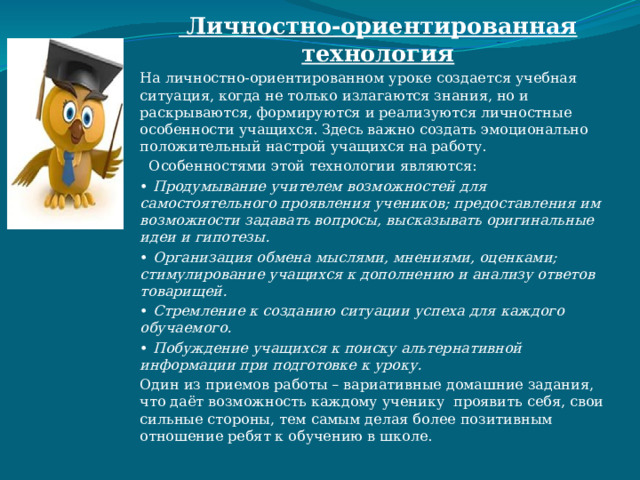  Личностно-ориентированная технология На личностно-ориентированном уроке создается учебная ситуация, когда не только излагаются знания, но и раскрываются, формируются и реализуются личностные особенности учащихся. Здесь важно создать эмоционально положительный настрой учащихся на работу.  Особенностями этой технологии являются: •  Продумывание учителем возможностей для самостоятельного проявления учеников; предоставления им возможности задавать вопросы, высказывать оригинальные идеи и гипотезы. •  Организация обмена мыслями, мнениями, оценками; стимулирование учащихся к дополнению и анализу ответов товарищей. •  Стремление к созданию ситуации успеха для каждого обучаемого. •  Побуждение учащихся к поиску альтернативной информации при подготовке к уроку. Один из приемов работы – вариативные домашние задания, что даёт возможность каждому ученику проявить себя, свои сильные стороны, тем самым делая более позитивным отношение ребят к обучению в школе. 