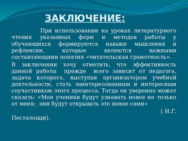 ЗАКЛЮЧЕНИЕ:  При использовании на уроках литературного чтения указанных форм и методов работы у обучающихся формируются навыки мышления и рефлексии, которые являются важными составляющими понятия «читательская грамотность». В заключении хочу отметить, что эффективность данной работы прежде всего зависит от педагога, задача которого, выступая организатором учебной деятельности, стать заинтересованным и интересным соучастником этого процесса. Тогда он уверенно может сказать: «Мои ученики будут узнавать новое не только от меня; они будут открывать это новое сами»  ( И.Г. Песталоцци). 