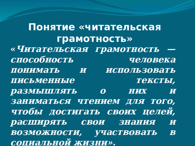 Понятие «читательская грамотность» « Читательская грамотность — способность человека понимать и использовать письменные тексты, размышлять о них и заниматься чтением для того, чтобы достигать своих целей, расширять свои знания и возможности, участвовать в социальной жизни». 