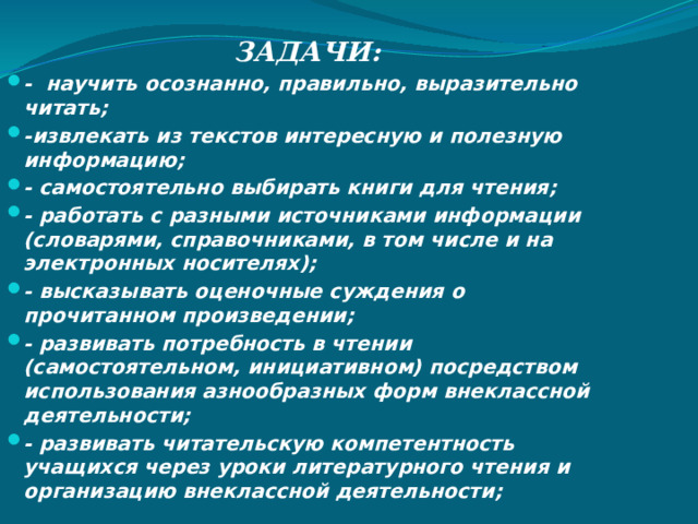 ЗАДАЧИ: - научить осознанно, правильно, выразительно читать; -извлекать из текстов интересную и полезную информацию; - самостоятельно выбирать книги для чтения; - работать с разными источниками информации (словарями, справочниками, в том числе и на электронных носителях); - высказывать оценочные суждения о прочитанном произведении; - развивать потребность в чтении (самостоятельном, инициативном) посредством использования азнообразных форм внеклассной деятельности; - развивать читательскую компетентность учащихся через уроки литературного чтения и организацию внеклассной деятельности; 