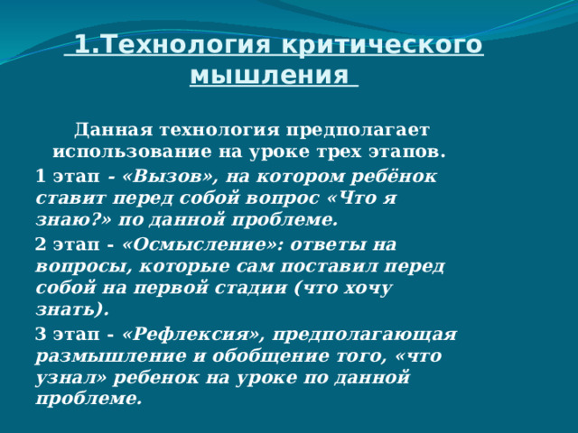  1.Технология критического мышления  Данная технология предполагает использование на уроке трех этапов. 1 этап - «Вызов», на котором ребёнок ставит перед собой вопрос «Что я знаю?» по данной проблеме. 2 этап - «Осмысление»: ответы на вопросы, которые сам поставил перед собой на первой стадии (что хочу знать). 3 этап - «Рефлексия», предполагающая размышление и обобщение того, «что узнал» ребенок на уроке по данной проблеме. 