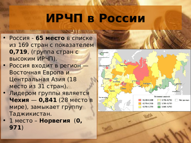 ИРЧП в России Россия - 65 место в списке из 169 стран с показателем 0,719 , (группа стран с высоким ИРЧП). Россия входит в регион — Восточная Европа и Центральная Азия (18 место из 31 стран). Лидером группы является Чехия  — 0,841 (28 место в мире), замыкает группу Таджикистан. 1 место – Норвегия ( 0, 971 ) 