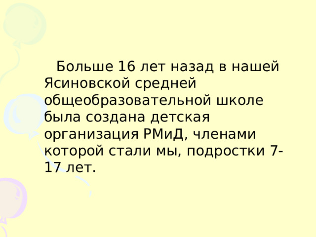 Больше 16 лет назад в нашей Ясиновской средней общеобразовательной школе была создана детская организация РМиД, членами которой стали мы, подростки 7-17 лет. 