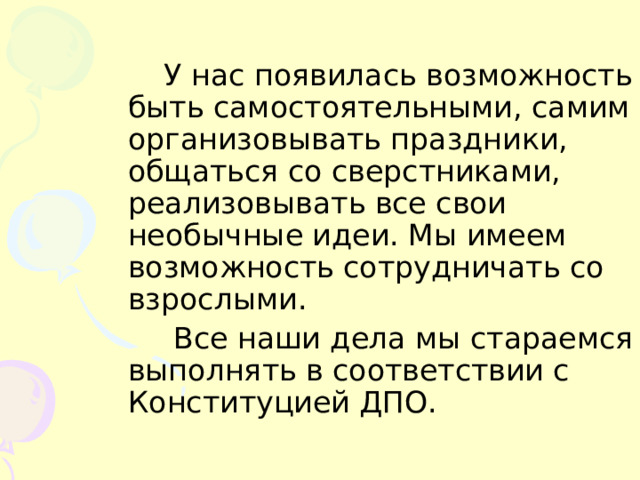 У нас появилась возможность быть самостоятельными, самим организовывать праздники, общаться со сверстниками, реализовывать все свои необычные идеи. Мы имеем возможность сотрудничать со взрослыми.  Все наши дела мы стараемся выполнять в соответствии с Конституцией ДПО. 