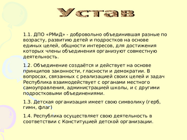             1.1. ДПО «РМиД» - добровольно объединившая разные по возрасту, развитию детей и подростков на основе единых целей, общности интересов, для достижения которых члены объединения организуют совместную деятельность. 1.2. Объединение создаётся и действует на основе принципов законности, гласности и демократии. В вопросах, связанных с реализацией своих целей и задач Республика взаимодействует с органами местного самоуправления, администрацией школы, и с другими подростковыми объединениями. 1.3. Детская организация имеет свою символику (герб, гимн, флаг) 1.4. Республика осуществляет свою деятельность в соответствии с Конституцией детской организации. 