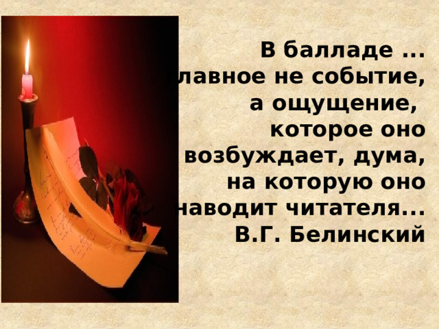  В балладе ... главное не событие, а ощущение, которое оно возбуждает, дума, на которую оно наводит читателя... В.Г. Белинский 