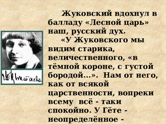   Жуковский вдохнул в балладу «Лесной царь» наш, русский дух.  «У Жуковского мы видим старика, величественного, «в тёмной короне, с густой бородой...». Нам от него, как от всякой царственности, вопреки всему всё - таки спокойно. У Гёте - неопределённое - неопределимое! – неизвестное».  М. Цветаева «Два «Лесных царя»   
