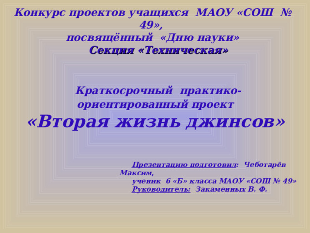 Конкурс проектов учащихся МАОУ «СОШ № 49», посвящённый «Дню науки»   Секция «Техническая»  Краткосрочный практико-ориентированный проект  «Вторая жизнь джинсов»  Презентацию подготовил : Чеботарёв Максим ,  ученик 6 «Б» класса МАОУ «СОШ № 49» Руководитель: Закаменных В. Ф.  