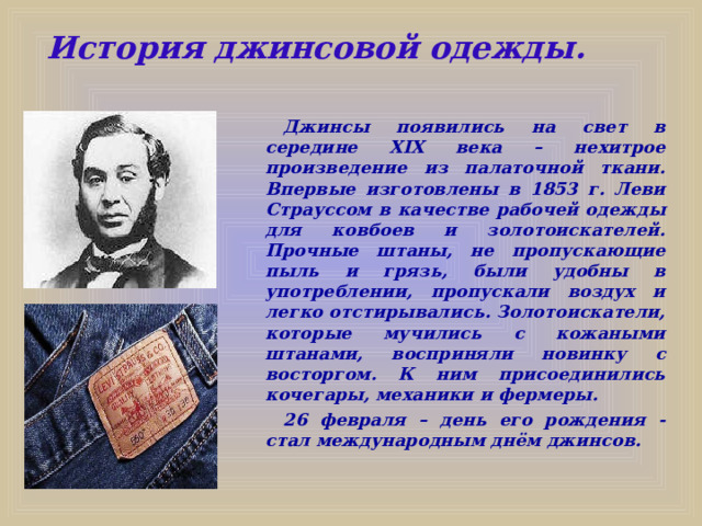 История джинсовой одежды.   Джинсы появились на свет в середине XIX века – нехитрое произведение из палаточной ткани. Впервые изготовлены в 1853 г. Леви Страуссом в качестве рабочей одежды для ковбоев и золотоискателей. Прочные штаны, не пропускающие пыль и грязь, были удобны в употреблении, пропускали воздух и легко отстирывались. Золотоискатели, которые мучились с кожаными штанами, восприняли новинку с восторгом. К ним присоединились кочегары, механики и фермеры. 26 февраля – день его рождения - стал международным днём джинсов.  