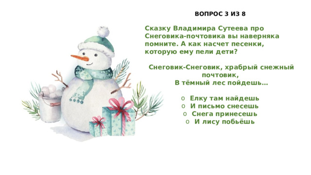 ВОПРОС 3 ИЗ 8  Сказку Владимира Сутеева про Снеговика-почтовика вы наверняка помните. А как насчет песенки, которую ему пели дети?   Снеговик-Снеговик, храбрый снежный почтовик,  В тёмный лес пойдешь…  Елку там найдешь И письмо снесешь Снега принесешь И лису побьёшь 