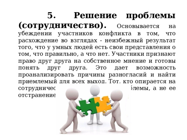 5. Решение проблемы (сотрудничество). Основывается на убеждении участников конфликта в том, что расхождение во взглядах - неизбежный результат того, что у умных людей есть свои представления о том, что правильно, а что нет. Участники признают право друг друга на собственное мнение и готовы понять друг друга. Это дает возможность проанализировать причины разногласий и найти приемлемый для всех выход. Тот, кто опирается на сотрудничество, ищет решение проблемы, а не ее отстранение. 