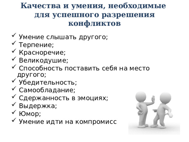 Качества и умения, необходимые  для успешного разрешения конфликтов    Умение слышать другого;  Терпение;  Красноречие;  Великодушие;  Способность поставить себя на место другого;  Убедительность;  Самообладание;  Сдержанность в эмоциях;  Выдержка;  Юмор;  Умение идти на компромисс 