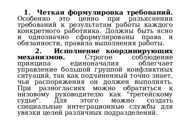  1. Четкая формулировка требований. Особенно это ценно при разъяснении требований к результатам работы каждого конкретного работника. Должны быть ясно и однозначно сформулированы права и обязанности, правила выполнения работы.  2. Исполнение координирующих механизмов. Строгое соблюдение принципа единоначалия облегчает управление большой группой конфликтных ситуаций, так как подчиненный точно знает, чьи распоряжения он должен выполнять. При разногласиях можно обратиться к низовому руководителю как 