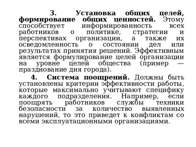  3. Установка общих целей, формирование общих ценностей. Этому способствует информированность всех работников о политике, стратегии и перспективах организации, а также их осведомленность о состоянии дел или результатах принятия решений. Эффективным является формулирование целей организации на уровне целей общества (пример — празднование дня города).  4. Система поощрений. Должны быть установлены критерии эффективности работы, которые максимально учитывают специфику каждого подразделения. Например, если поощрять работников службы техники безопасности за количество выявленных нарушений, то это приведет к конфликтам со всеми эксплуатационными организациями. 