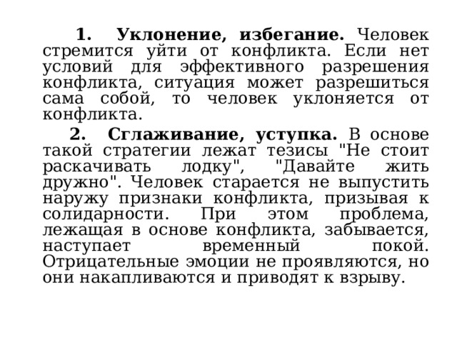  1. Уклонение, избегание. Человек стремится уйти от конфликта. Если нет условий для эффективного разрешения конфликта, ситуация может разрешиться сама собой, то человек уклоняется от конфликта.  2. Сглаживание, уступка. В основе такой стратегии лежат тезисы 