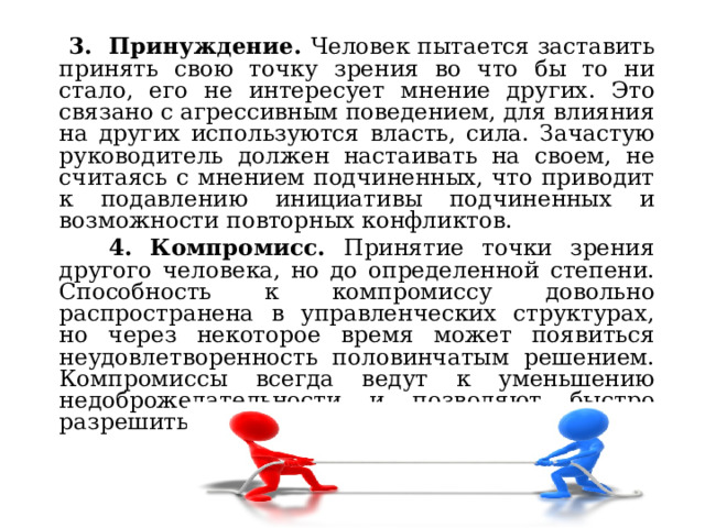  3. Принуждение. Человек пытается заставить принять свою точку зрения во что бы то ни стало, его не интересует мнение других. Это связано с агрессивным поведением, для влияния на других используются власть, сила. Зачастую руководитель должен настаивать на своем, не считаясь с мнением подчиненных, что приводит к подавлению инициативы подчиненных и возможности повторных конфликтов.  4. Компромисс. Принятие точки зрения другого человека, но до определенной степени. Способность к компромиссу довольно распространена в управленческих структурах, но через некоторое время может появиться неудовлетворенность половинчатым решением. Компромиссы всегда ведут к уменьшению недоброжелательности и позволяют быстро разрешить конфликт. 