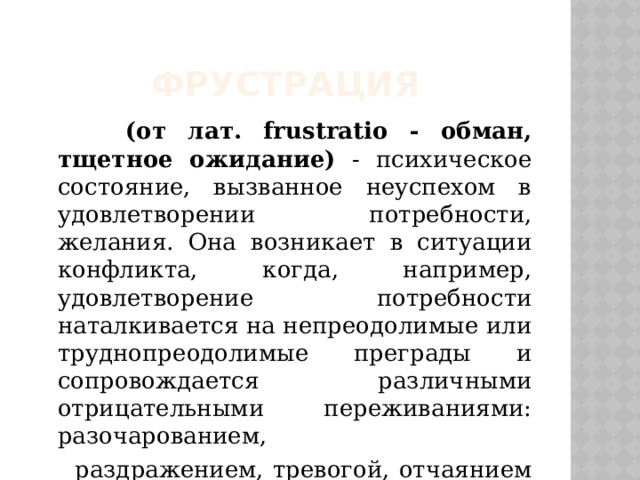 Фрустрация  (от лат. frustratio - обман, тщетное ожидание) - психическое состояние, вызванное неуспехом в удовлетворении потребности, желания. Она возникает в ситуации конфликта, когда, например, удовлетворение потребности наталкивается на непреодолимые или труднопреодолимые преграды и сопровождается различными отрицательными переживаниями: разочарованием,  раздражением, тревогой, отчаянием и т.п. 