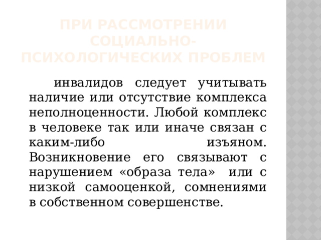 При рассмотрении социально-психологических проблем  инвалидов следует учитывать наличие или отсутствие комплекса неполноценности. Любой комплекс в человеке так или иначе связан с каким-либо изъяном. Возникновение его связывают с нарушением «образа тела» или с низкой самооценкой, сомнениями в собственном совершенстве. 