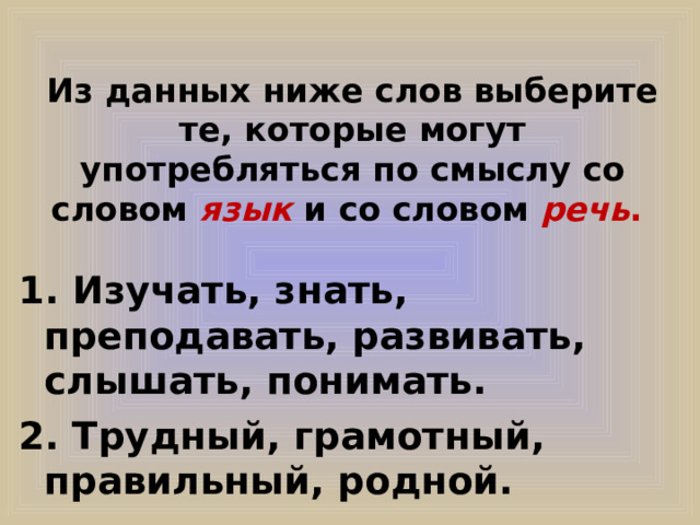 Из данных ниже слов выберите те, которые могут употребляться по смыслу со словом язык и со словом речь . 1. Изучать, знать, преподавать, развивать, слышать, понимать. 2. Трудный, грамотный, правильный, родной. 