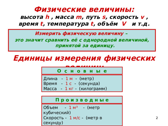 Физические величины:  высота h , масса m , путь s , скорость v , время t , температура t , объём   V и т.д. Измерить физическую величину – это значит сравнить её с однородной величиной, принятой за единицу. Единицы измерения физических величин: О с н о в н ы е Длина - 1 м - (метр) Время - 1 с - (секунда) Масса - 1 кг - (килограмм) П р о и з в о д н ы е Объем - 1 м ³ - (метр кубический) Скорость - 1 м/с - (метр в секунду)  