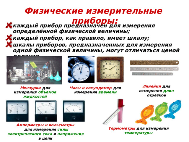 Физические измерительные приборы: каждый прибор предназначен для измерения определённой физической величины; каждый прибор, как правило, имеет шкалу; шкалы приборов, предназначенных для измерения одной физической величины, могут отличаться ценой деления. Линейки для измерения длин отрезков Мензурки для измерения объемов жидкостей Часы и секундомер для измерения времени Амперметры и вольтметры  для измерения силы  электрического  тока и напряжения в цепи Термометры для измерения температуры  