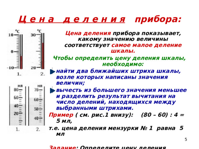 Ц е н а д е л е н и я прибора:  Цена деления прибора показывает, какому значению величины соответствует самое малое деление шкалы. Чтобы определить цену деления шкалы, необходимо: найти два ближайших штриха шкалы, возле которых написаны значения величин; вычесть из большего значения меньшее и разделить результат вычитания на число делений, находящихся между выбранными штрихами. Пример ( см. рис.1 внизу): (80 – 60) : 4 = 5 мл, т.е. цена деления мензурки № 1 равна 5 мл  Задание : Определите цену деления приборов, изображенных на рисунках.  