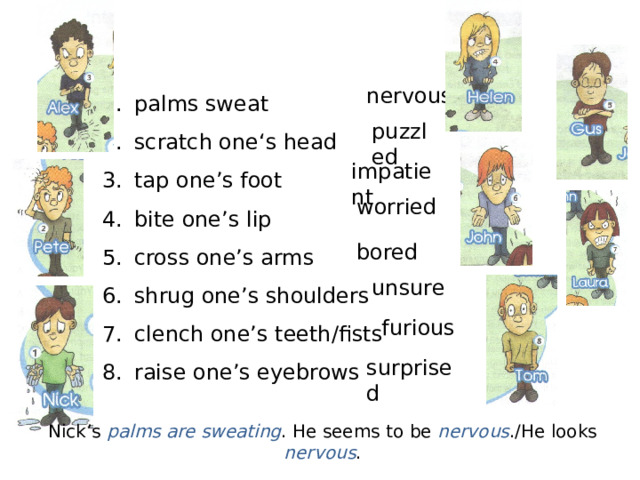 palms sweat scratch one‘s head tap one’s foot bite one’s lip cross one’s arms shrug one’s shoulders clench one’s teeth/fists raise one’s eyebrows nervous puzzled impatient worried bored unsure furious surprised Nick’s palms are sweating . He seems to be nervous ./He looks nervous . 