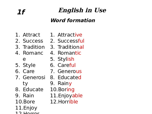 English in Use 1f Word formation Attract Success Tradition Romance Style Care Generosity Educate Rain Bore Enjoy Horror Attract ive Success ful Tradition al Roman tic Styl ish Care ful Genero us Educate d Rain y Bor ing Enjoy able Horr ible  