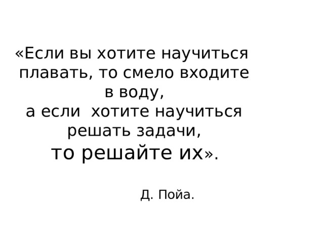 «Если вы хотите научиться  плавать, то смело входите  в воду,  а если хотите научиться  решать задачи,  то решайте их ». Д. Пойа. 