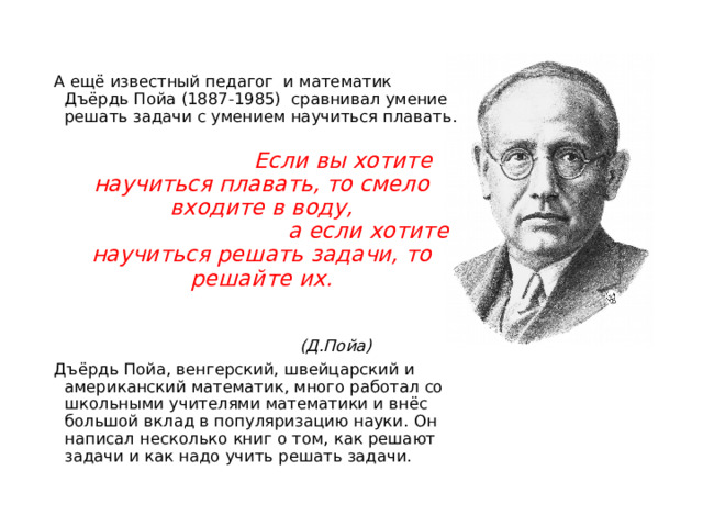 А ещё известный педагог  и математик Дъёрдь Пойа (1887-1985)  сравнивал умение решать задачи с умением научиться плавать.                                   Если вы хотите научиться плавать, то смело входите в воду,                                 а если хотите научиться решать задачи, то решайте их.                                                                                                             (Д.Пойа) Дъёрдь Пойа, венгерский, швейцарский и американский математик, много работал со школьными учителями математики и внёс большой вклад в популяризацию науки. Он написал несколько книг о том, как решают задачи и как надо учить решать задачи. 