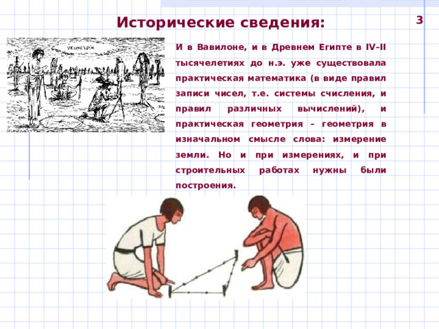 Исторические сведения: 3 И в Вавилоне, и в Древнем Египте в IV–II тысячелетиях до н.э. уже существовала практическая математика (в виде правил записи чисел, т.е. системы счисления, и правил различных вычислений), и практическая геометрия – геометрия в изначальном смысле слова: измерение земли. Но и при измерениях, и при строительных работах нужны были построения. 