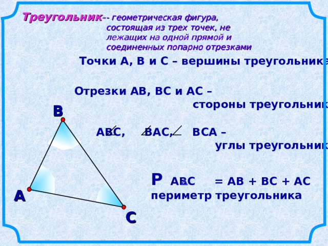 Треугольник - - геометрическая фигура, состоящая из трех точек, не лежащих на одной прямой и соединенных попарно отрезками Точки А, В и С – вершины треугольника Отрезки АВ, ВС и АС –  стороны треугольника В АВС, ВАС, ВСА –  углы треугольника Р АВС = АВ + ВС + АС периметр треугольника А С 