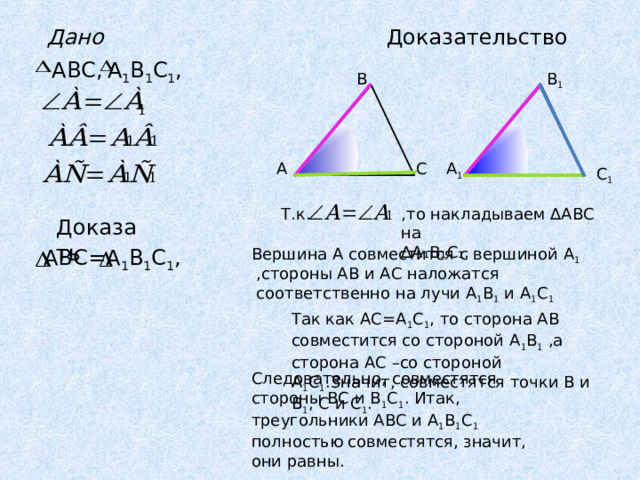 Доказательство Дано А 1 В 1 С 1 , ABC , В В 1 А С А 1 С 1 ,то накладываем ∆АВС на ∆ А₁В₁С₁. Т.к. Доказать А 1 В 1 С 1 , ABC = Вершина А совместится с вершиной А 1 ,стороны АВ и АС наложатся соответственно на лучи А 1 В 1 и А 1 С 1 Так как АС=А 1 С 1 , то сторона АВ совместится со стороной А 1 В 1 ,а сторона АС –со стороной А 1 С 1 .Значит, совместятся точки В и В 1 , С и С 1 . Следовательно, совместятся стороны ВС и В 1 С 1 . Итак, треугольники АВС и А 1 В 1 С 1 полностью совместятся, значит, они равны. 