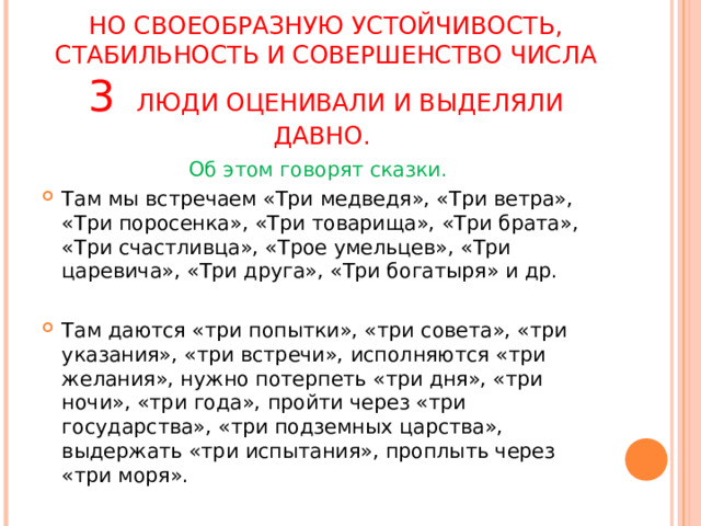 НО СВОЕОБРАЗНУЮ УСТОЙЧИВОСТЬ, СТАБИЛЬНОСТЬ И СОВЕРШЕНСТВО ЧИСЛА 3  ЛЮДИ ОЦЕНИВАЛИ И ВЫДЕЛЯЛИ ДАВНО.   Об этом говорят сказки. Там мы встречаем «Три медведя», «Три ветра», «Три поросенка», «Три товарища», «Три брата», «Три счастливца», «Трое умельцев», «Три царевича», «Три друга», «Три богатыря» и др. Там даются «три попытки», «три совета», «три указания», «три встречи», исполняются «три желания», нужно потерпеть «три дня», «три ночи», «три года», пройти через «три государства», «три подземных царства», выдержать «три испытания», проплыть через «три моря». 
