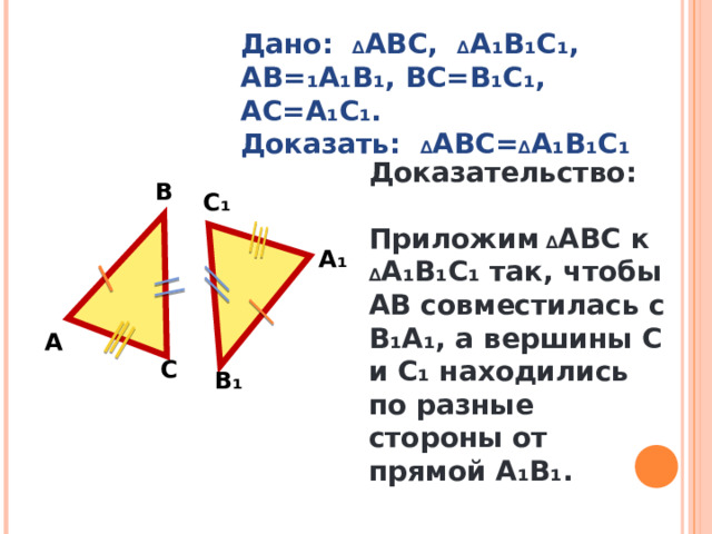 Дано: ∆ АВС, ∆ А₁В₁С₁, АВ=₁А₁В₁, ВС=В₁С₁, АС=А₁С₁. Доказать: ∆ АВС= ∆ А₁В₁С₁ Доказательство:  Приложим ∆ АВС к ∆ А₁В₁С₁ так, чтобы АВ совместилась с В₁А₁, а вершины С и С₁ находились по разные стороны от прямой А₁В₁. В С₁ А₁ А С В₁ 