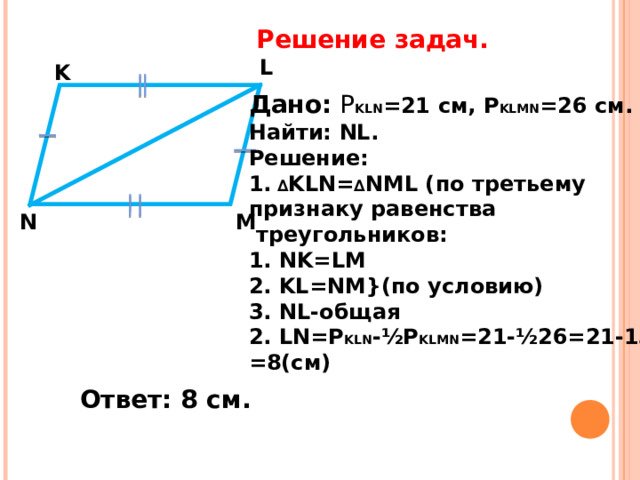 Решение задач.   L K Дано: Р KLN =21 c м, Р KLMN =26 см. Найти: NL . Решение: 1. ∆ KLN= ∆ NML ( по третьему признаку равенства  треугольников: 1. NK=LM 2 . KL=NM} (по условию) 3 . NL -общая 2. LN=P KLN -½P KLMN =21-½26=21-13= = 8(c м) M N Ответ: 8 см. 