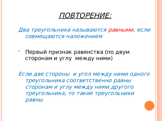 ПОВТОРЕНИЕ: Два треугольника называются равными , если совмещаются наложением Первый признак равенства (по двум сторонам и углу между ними)  Если две стороны и угол между ними одного треугольника соответственно равны сторонам и углу между ними другого треугольника, то такие треугольники равны 