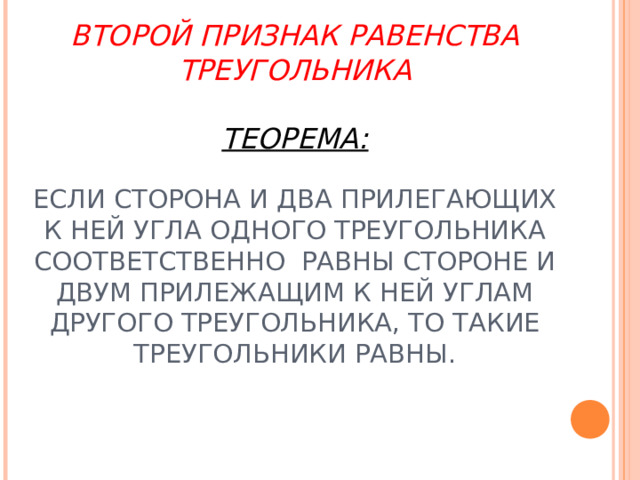 ВТОРОЙ ПРИЗНАК РАВЕНСТВА ТРЕУГОЛЬНИКА   ТЕОРЕМА:   ЕСЛИ СТОРОНА И ДВА ПРИЛЕГАЮЩИХ К НЕЙ УГЛА ОДНОГО ТРЕУГОЛЬНИКА СООТВЕТСТВЕННО РАВНЫ СТОРОНЕ И ДВУМ ПРИЛЕЖАЩИМ К НЕЙ УГЛАМ ДРУГОГО ТРЕУГОЛЬНИКА, ТО ТАКИЕ ТРЕУГОЛЬНИКИ РАВНЫ.   