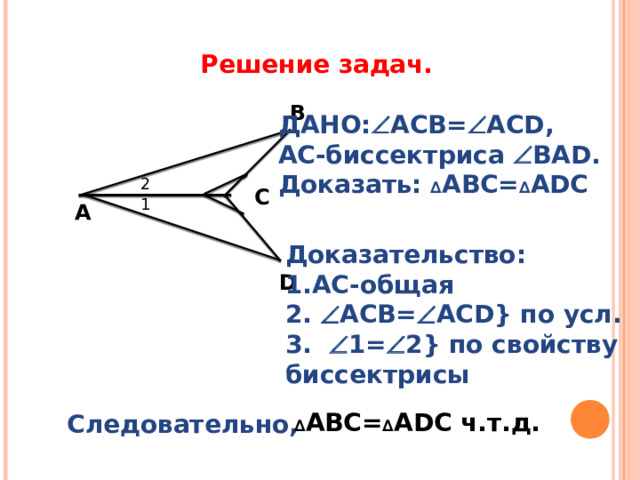 Решение задач. B ДАНО:  АСВ=  ACD , АС-биссектриса  В AD . Доказать:  ∆ АВС= ∆ А D С 2 C 1 А Доказательство: 1.АС-общая 2.  АСВ=  ACD} по усл. 3.  1=  2 } по свойству биссектрисы D  ∆ АВС= ∆ А D С ч.т.д. Следовательно, 