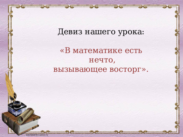 Девиз нашего урока:   «В математике есть  нечто,  вызывающее восторг». 