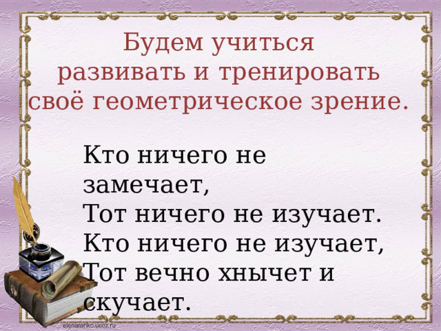 Будем учиться  развивать и тренировать своё геометрическое зрение. Кто ничего не замечает, Тот ничего не изучает. Кто ничего не изучает, Тот вечно хнычет и скучает. 