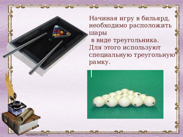 Начиная игру в бильярд, необходимо расположить шары  в виде треугольника. Для этого используют специальную треугольную рамку. 