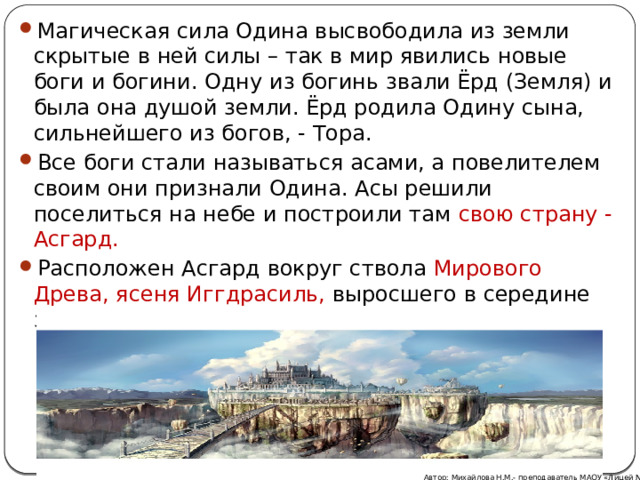 Магическая сила Одина высвободила из земли скрытые в ней силы – так в мир явились новые боги и богини. Одну из богинь звали Ёрд (Земля) и была она душой земли. Ёрд родила Одину сына, сильнейшего из богов, - Тора. Все боги стали называться асами, а повелителем своим они признали Одина. Асы решили поселиться на небе и построили там свою страну - Асгард. Расположен Асгард вокруг ствола Мирового Древа, ясеня Иггдрасиль, выросшего в середине земли из трёх корней. Автор: Михайлова Н.М.- преподаватель МАОУ «Лицей № 21» 