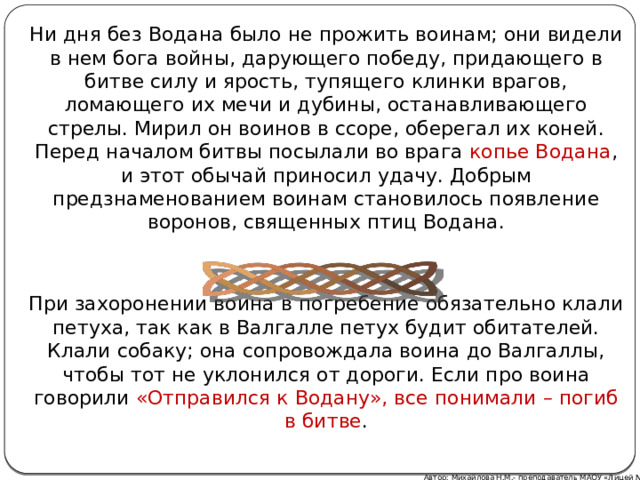 Ни дня без Водана было не прожить воинам; они видели в нем бога войны, дарующего победу, придающего в битве силу и ярость, тупящего клинки врагов, ломающего их мечи и дубины, останавливающего стрелы. Мирил он воинов в ссоре, оберегал их коней. Перед началом битвы посылали во врага копье Водана , и этот обычай приносил удачу. Добрым предзнаменованием воинам становилось появление воронов, священных птиц Водана. При захоронении воина в погребение обязательно клали петуха, так как в Валгалле петух будит обитателей. Клали собаку; она сопровождала воина до Валгаллы, чтобы тот не уклонился от дороги. Если про воина говорили «Отправился к Водану», все понимали – погиб в битве . Автор: Михайлова Н.М.- преподаватель МАОУ «Лицей № 21» 