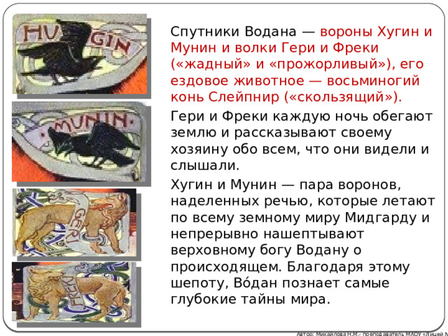 Спутники Водана — вороны Хугин и Мунин и волки Гери и Фреки («жадный» и «прожорливый»), его ездовое животное — восьминогий конь Слейпнир («скользящий»).   Гери и Фреки каждую ночь обегают землю и рассказывают своему хозяину обо всем, что они видели и слышали. Хугин и Мунин — пара воронов, наделенных речью, которые летают по всему земному миру Мидгарду и непрерывно нашептывают верховному богу Водану о происходящем. Благодаря этому шепоту, Во́дан познает самые глубокие тайны мира.  Автор: Михайлова Н.М.- преподаватель МАОУ «Лицей № 21» 